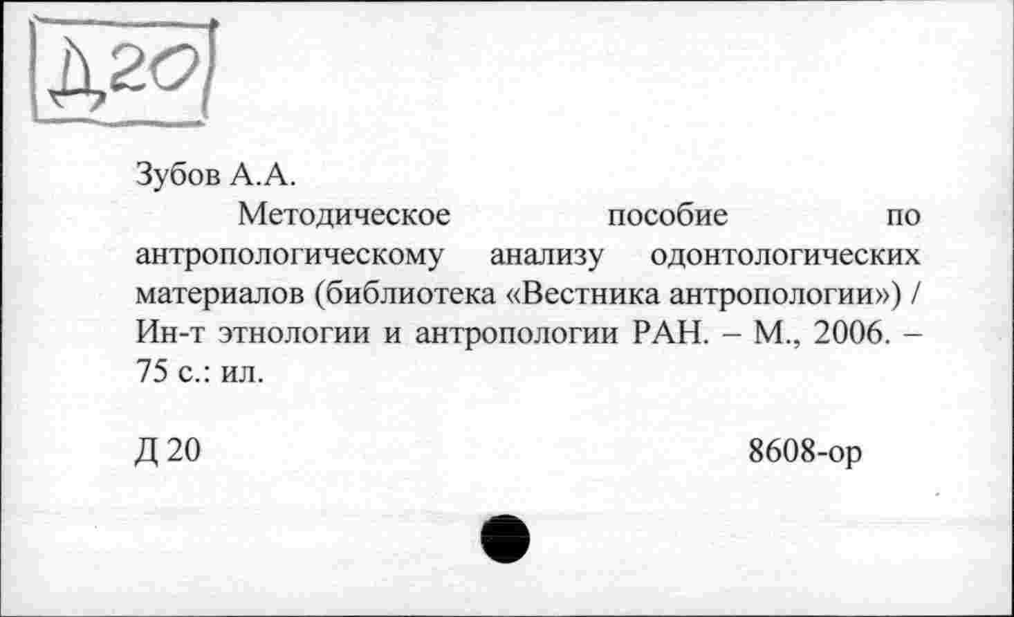 ﻿Зубов А.А.
Методическое	пособие	по
антропологическому анализу одонтологических материалов (библиотека «Вестника антропологии») / Ин-т этнологии и антропологии РАН. - М., 2006. -75 с.: ил.
Д 20	8608-ор